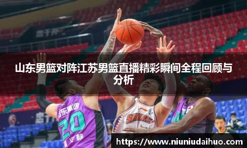 山东男篮对阵江苏男篮直播精彩瞬间全程回顾与分析